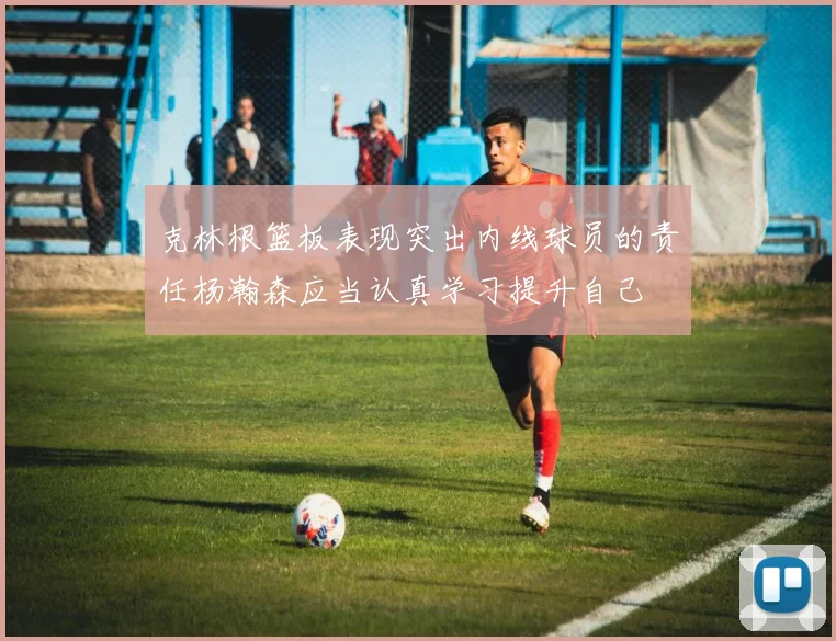 克林根篮板表现突出内线球员的责任杨瀚森应当认真学习提升自己