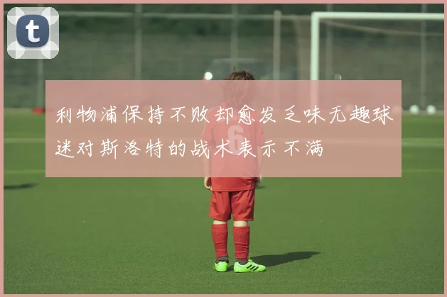 利物浦保持不败却愈发乏味无趣球迷对斯洛特的战术表示不满