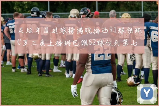 足坛年度进球榜揭晓梅西91球领跑C罗三度上榜姆巴佩62球位列第七