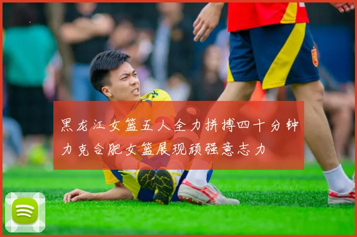 黑龙江女篮五人全力拼搏四十分钟力克合肥女篮展现顽强意志力