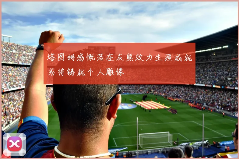 塔图姆感慨若在灰熊效力生涯成就或将铸就个人雕像