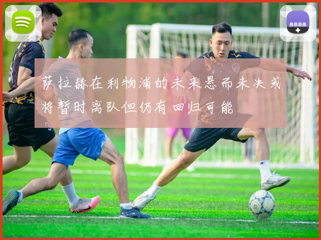 萨拉赫在利物浦的未来悬而未决或将暂时离队但仍有回归可能