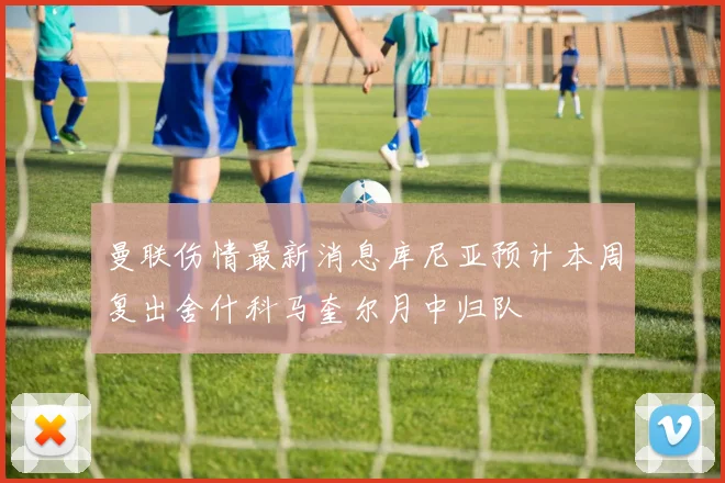 曼联伤情最新消息库尼亚预计本周复出舍什科马奎尔月中归队