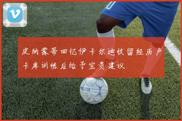 皮纳蒙蒂回忆伊卡尔迪收留经历卢卡库训练后给予宝贵建议