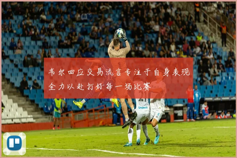 韦尔回应交易流言专注于自身表现全力以赴打好每一场比赛