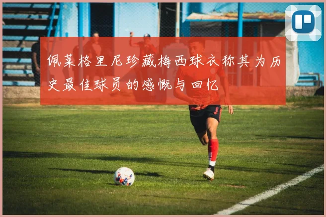 佩莱格里尼珍藏梅西球衣称其为历史最佳球员的感慨与回忆