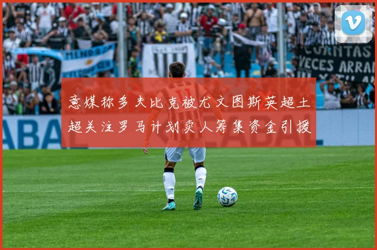 意媒称多夫比克被尤文图斯英超土超关注罗马计划卖人筹集资金引援