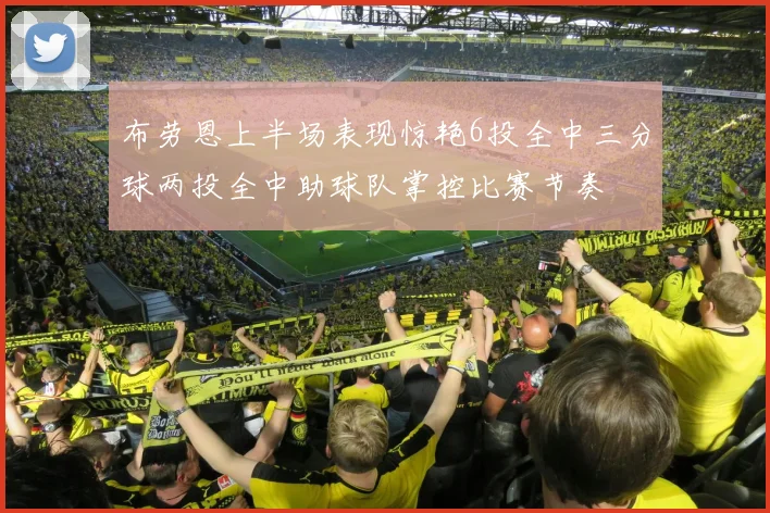 布劳恩上半场表现惊艳6投全中三分球两投全中助球队掌控比赛节奏