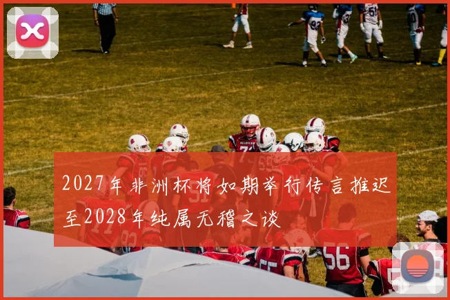 2027年非洲杯将如期举行传言推迟至2028年纯属无稽之谈