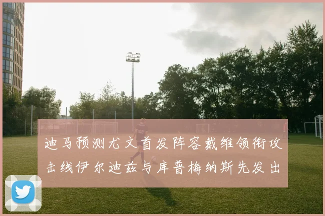 迪马预测尤文首发阵容戴维领衔攻击线伊尔迪兹与库普梅纳斯先发出战