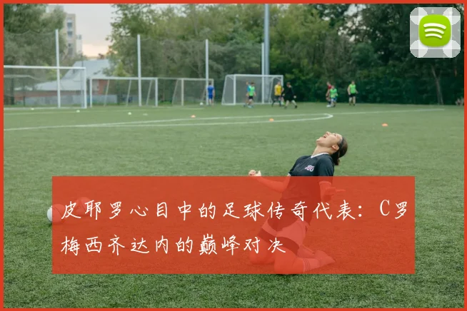 皮耶罗心目中的足球传奇代表：C罗梅西齐达内的巅峰对决