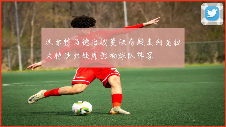 沃尔特马德出战曼联存疑麦利克拉夫特沙尔缺席影响球队阵容