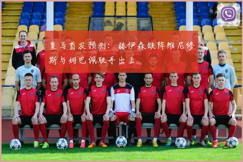 皇马首发预测：赫伊森缺阵维尼修斯与姆巴佩联手出击