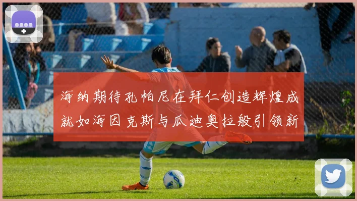 海纳期待孔帕尼在拜仁创造辉煌成就如海因克斯与瓜迪奥拉般引领新时代