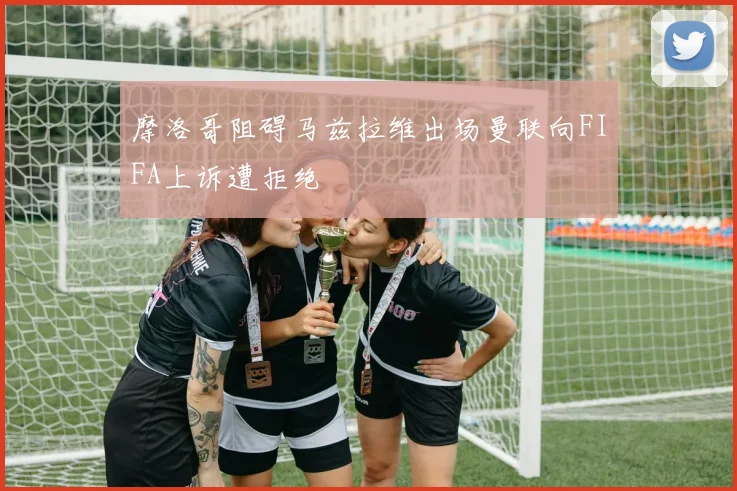 摩洛哥阻碍马兹拉维出场曼联向FIFA上诉遭拒绝