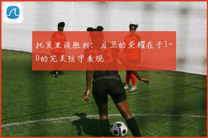 托莫里谈胜利：后卫的荣耀在于1-0的完美防守表现