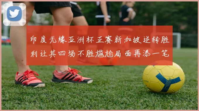 印度无缘亚洲杯正赛新加坡逆转胜利让其四场不胜尴尬局面再添一笔