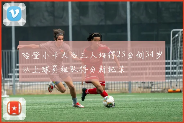 哈登小卡大洛三人均得25分创34岁以上球员组队得分新纪录