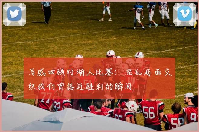 马威回顾对湖人比赛：混乱局面交织我们曾接近胜利的瞬间