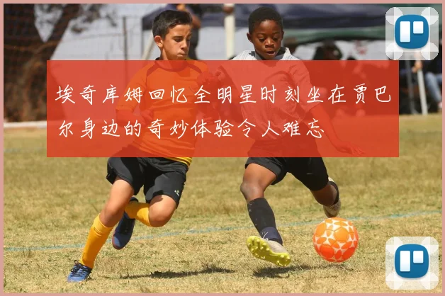 埃奇库姆回忆全明星时刻坐在贾巴尔身边的奇妙体验令人难忘