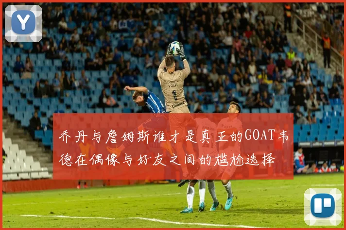 乔丹与詹姆斯谁才是真正的GOAT韦德在偶像与好友之间的尴尬选择