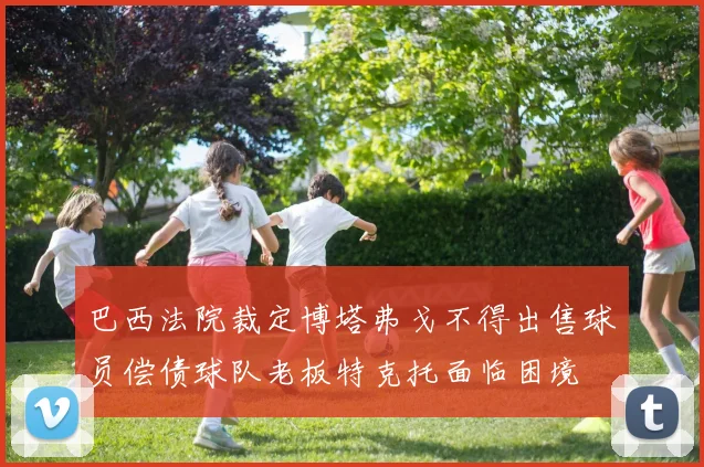 巴西法院裁定博塔弗戈不得出售球员偿债球队老板特克托面临困境