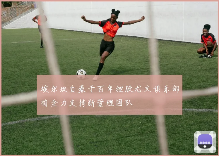 埃尔坎自豪于百年控股尤文俱乐部将全力支持新管理团队