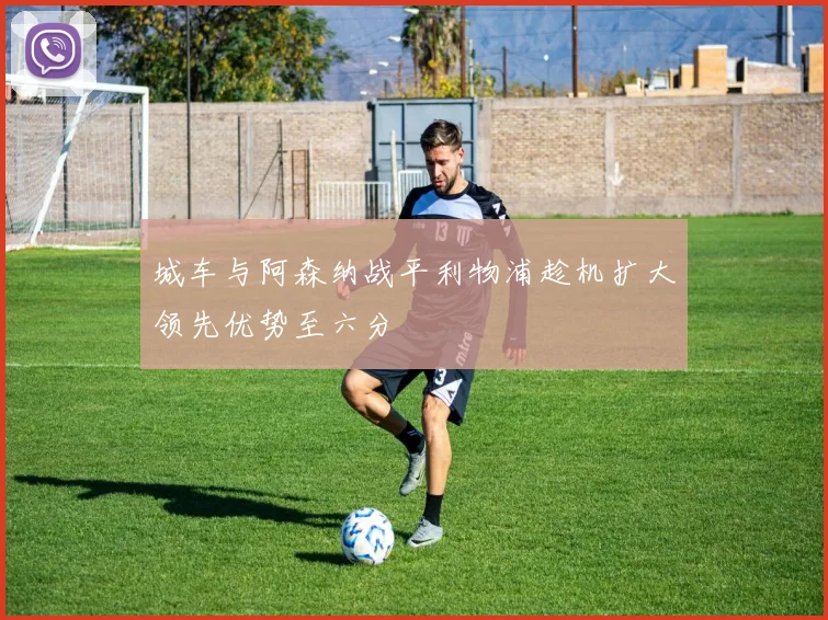 城车与阿森纳战平利物浦趁机扩大领先优势至六分