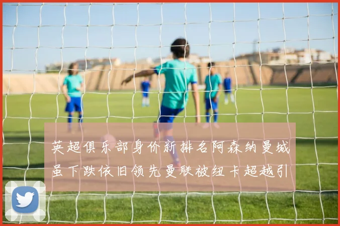 英超俱乐部身价新排名阿森纳曼城虽下跌依旧领先曼联被纽卡超越引关注