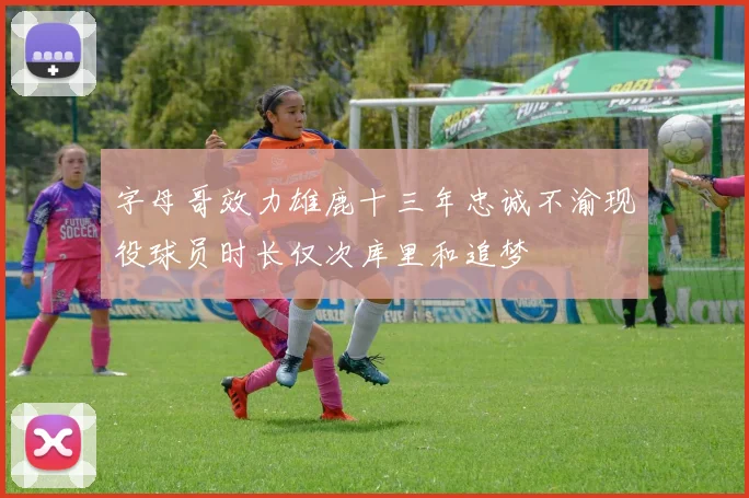 字母哥效力雄鹿十三年忠诚不渝现役球员时长仅次库里和追梦