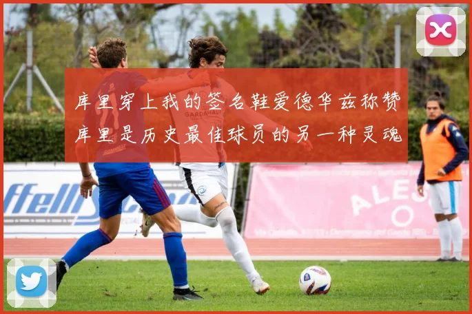 库里穿上我的签名鞋爱德华兹称赞库里是历史最佳球员的另一种灵魂