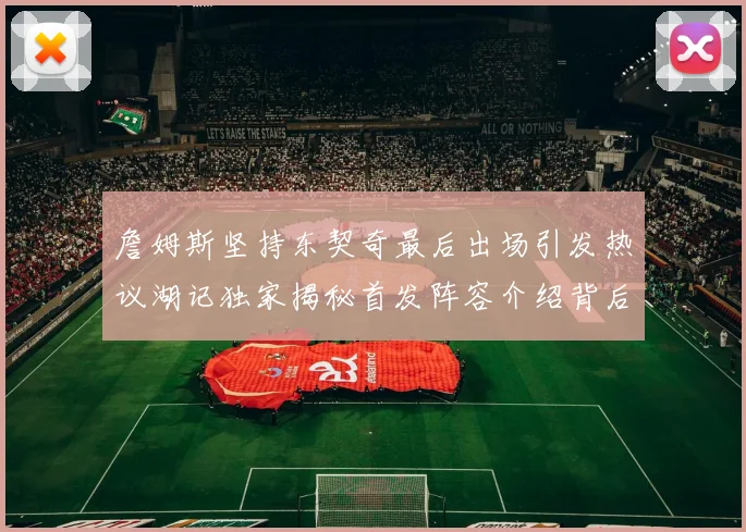 詹姆斯坚持东契奇最后出场引发热议湖记独家揭秘首发阵容介绍背后的故事