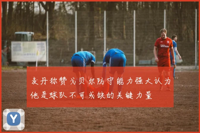 麦丹称赞戈贝尔防守能力强大认为他是球队不可或缺的关键力量