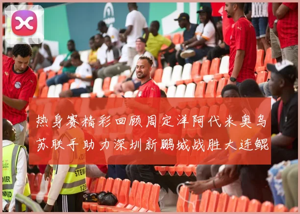 热身赛精彩回顾周定洋阿代米奥乌苏联手助力深圳新鹏城战胜大连鲲城