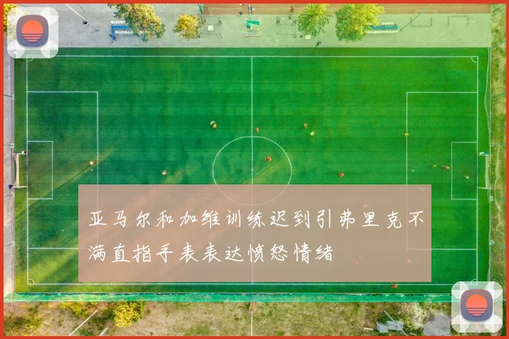 亚马尔和加维训练迟到引弗里克不满直指手表表达愤怒情绪