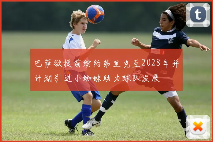 巴萨欲提前续约弗里克至2028年并计划引进小蜘蛛助力球队发展